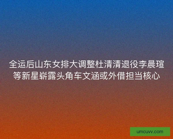 全运后山东女排大调整杜清清退役李晨瑄等新星崭露头角车文涵或外借担当核心