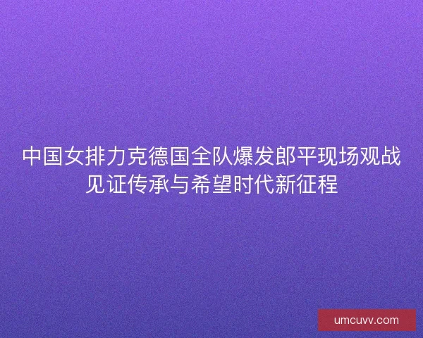 中国女排力克德国全队爆发郎平现场观战见证传承与希望时代新征程