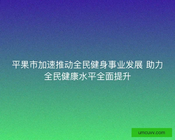 平果市加速推动全民健身事业发展 助力全民健康水平全面提升