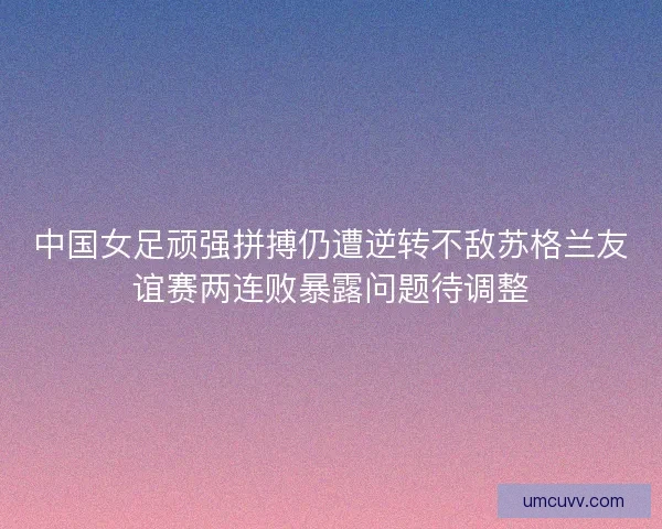中国女足顽强拼搏仍遭逆转不敌苏格兰友谊赛两连败暴露问题待调整