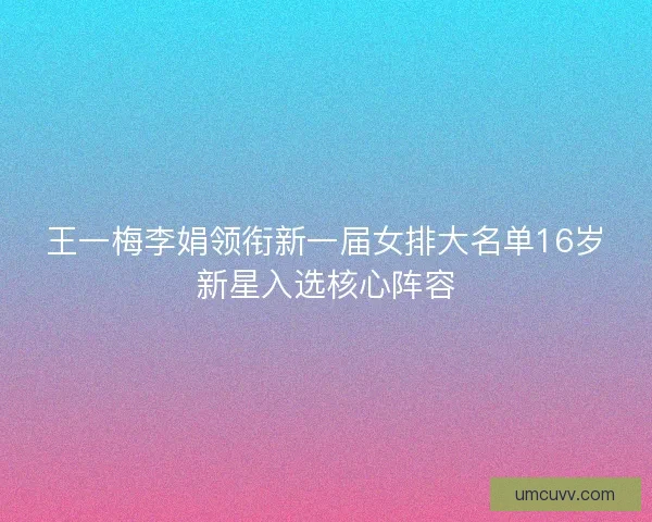 王一梅李娟领衔新一届女排大名单16岁新星入选核心阵容