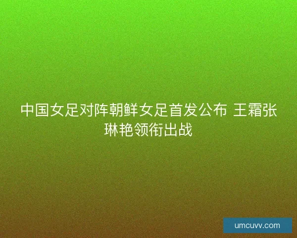 中国女足对阵朝鲜女足首发公布 王霜张琳艳领衔出战